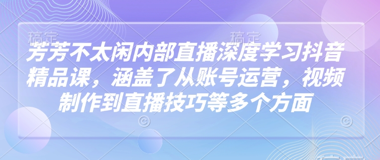 芳芳不太闲内部直播深度学习抖音精品课，涵盖了从账号运营，视频制作到直播技巧等多个方面-爱学库