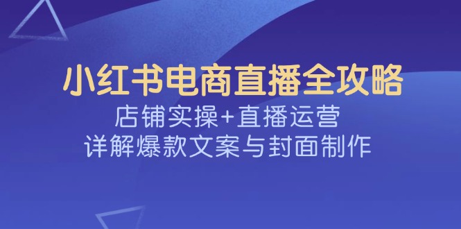 （14410期）小红书电商直播全攻略，店铺实操+直播运营，详解爆款文案与封面制作-爱学库