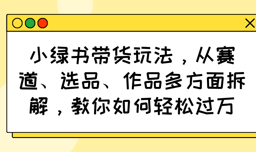 （14537期）小绿书带货玩法，从赛道、选品、作品多方面拆解，教你如何轻松过万-爱学库